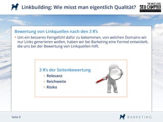 Linkbuilding: Wie misst man eigentlich Qualität?



  Bewertung von Linkquellen nach den 3 R’s
  • Um ein besseres Feingefühl dafür zu bekommen, von welchen Domains wir
    nur Links generieren wollen, haben wir bei Barketing eine Formel entwickelt,
    die uns bei der Bewertung von Linkquellen hilft.




                 3 R’s der Seitenbewertung
                   • Relevanz
                   • Reichweite
                   • Risiko




Seite 9
 