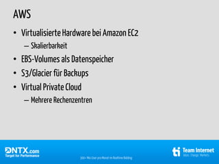 AWS
• Virtualisierte Hardware bei Amazon EC2
   – Skalierbarkeit
• EBS-Volumes als Datenspeicher
• S3/Glacier für Backups
• Virtual Private Cloud
   – Mehrere Rechenzentren




                      300+ Mio User pro Monat im Realtime Bidding
 
