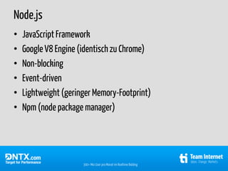 Node.js
•   JavaScript Framework
•   Google V8 Engine (identisch zu Chrome)
•   Non-blocking
•   Event-driven
•   Lightweight (geringer Memory-Footprint)
•   Npm (node package manager)




                      300+ Mio User pro Monat im Realtime Bidding
 