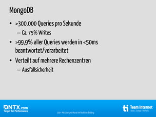 MongoDB
• >300.000 Queries pro Sekunde
   – Ca. 75% Writes
• >99,9% aller Queries werden in <50ms
  beantwortet/verarbeitet
• Verteilt auf mehrere Rechenzentren
   – Ausfallsicherheit




                         300+ Mio User pro Monat im Realtime Bidding
 