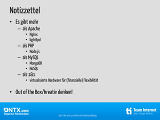 Notizzettel
• Es gibt mehr
    – als Apache
        • Nginx
        • lighttpd
    – als PHP
        • Node.js
    – als MySQL
        • MongoDB
        • NoSQL
    – als 1&1
        • virtualisierte Hardware für (finanzielle) Flexibilität

• Out of the Box/kreativ denken!


                                 300+ Mio User pro Monat im Realtime Bidding
 