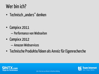 Wer bin ich?
• Technisch „anders“ denken

• Campixx 2011
   – Performance von Webseiten
• Campixx 2012
   – Amazon Webservices
• Technische Produkte/Ideen als Anreiz für Eigenrecherche



                     300+ Mio User pro Monat im Realtime Bidding
 