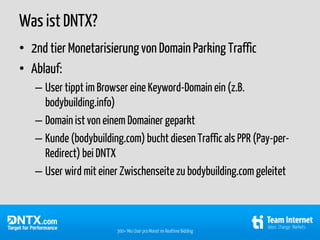 Was ist DNTX?
• 2nd tier Monetarisierung von Domain Parking Traffic
• Ablauf:
   – User tippt im Browser eine Keyword-Domain ein (z.B.
     bodybuilding.info)
   – Domain ist von einem Domainer geparkt
   – Kunde (bodybuilding.com) bucht diesen Traffic als PPR (Pay-per-
     Redirect) bei DNTX
   – User wird mit einer Zwischenseite zu bodybuilding.com geleitet



                       300+ Mio User pro Monat im Realtime Bidding
 