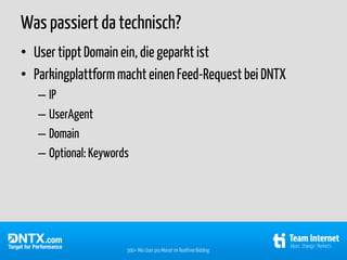 Was passiert da technisch?
• User tippt Domain ein, die geparkt ist
• Parkingplattform macht einen Feed-Request bei DNTX
   – IP
   – UserAgent
   – Domain
   – Optional: Keywords




                      300+ Mio User pro Monat im Realtime Bidding
 