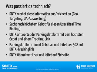 Was passiert da technisch?
• DNTX wertet diese Information aus/reichert an (Geo-
  Targeting, UA-Auswertung)
• Sucht nach höchstem Gebot für diesen User (Real Time
  Bidding)
• DNTX antwortet der Parkingplattform mit dem höchsten
  Gebot und einem Tracking-Link
• Parkingplattform nimmt Gebot an und leitet per 302 auf
  DNTX-Trackinglink
• DNTX übernimmt User und leitet auf Zielseite


                     300+ Mio User pro Monat im Realtime Bidding
 