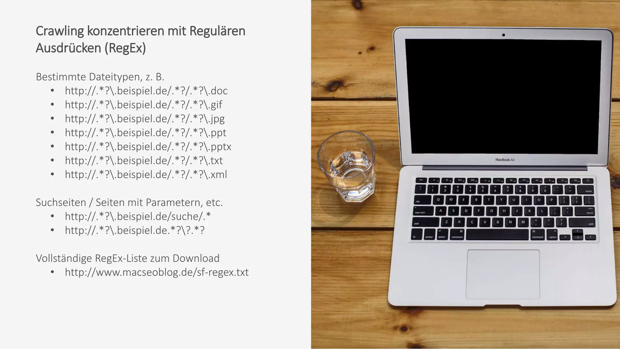 Crawling konzentrieren mit Regulären
Ausdrücken (RegEx)
Bestimmte Dateitypen, z. B.
• http://.*?.beispiel.de/.*?/.*?.doc
• http://.*?.beispiel.de/.*?/.*?.gif
• http://.*?.beispiel.de/.*?/.*?.jpg
• http://.*?.beispiel.de/.*?/.*?.ppt
• http://.*?.beispiel.de/.*?/.*?.pptx
• http://.*?.beispiel.de/.*?/.*?.txt
• http://.*?.beispiel.de/.*?/.*?.xml
Suchseiten / Seiten mit Parametern, etc.
• http://.*?.beispiel.de/suche/.*
• http://.*?.beispiel.de.*??.*?
Vollständige RegEx-Liste zum Download
• http://www.macseoblog.de/sf-regex.txt
 