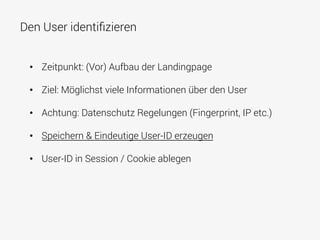 Den User identiﬁzieren
•  Zeitpunkt: (Vor) Aufbau der Landingpage
•  Ziel: Möglichst viele Informationen über den User
•  Achtung: Datenschutz Regelungen (Fingerprint, IP etc.)
•  Speichern & Eindeutige User-ID erzeugen
•  User-ID in Session / Cookie ablegen
 