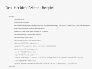 Den User identiﬁzieren - Beispiel
<RECORD>
<id>12345678</id>
<domain>tarife.at</domain>
<landingpage>/telefon-internet/breitband-internet?ppc_campaign=breitband-kwiv...;ppc_position=1t1&amp;gclid=CJ-0W012xx</landingpage>
<organic_keyword>internet vergleich</organic_keyword>
<referrer>http://www.google.at/aclk?sa=l&amp;ai=....</referrer>
<ppc_keyword>internet xxxxxxxxx</ppc_keyword>
<ppc_match>EXACT</ppc_match>
<ppc_campaign>breitband-kwiv</ppc_campaign>
<ppc_creative>32809718xxx</ppc_creative>
<ppc_position>1t1</ppc_position> (Seite 1, Anzeigen über Serps (top), Platz 1)
<ppc_service>adwords search</ppc_service>
<gclid>CJ-04rPDkcQCFTHLtAxxxx</gclid>
<ip>(würde ich doch niemals speichern)</ip>
<useragent>Mozilla/5.0 (Linux; U; Android 4.0.3; de-de; Sony Tablet S Build/TISU0143) AppleWebKit/534.30 (KHTML</useragent>
<initdate>03/05/2015 15:28:00</initdate>
<clienthash>961d7788c1db3d483cf48ca205e18600</clienthash> (z.B. MD5 von IP & User-Agent – je nach Sprache!)
</RECORD>
 