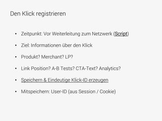 Den Klick registrieren
•  Zeitpunkt: Vor Weiterleitung zum Netzwerk (Script)
•  Ziel: Informationen über den Klick
•  Produkt? Merchant? LP?
•  Link Position? A-B Tests? CTA-Text? Analytics?
•  Speichern & Eindeutige Klick-ID erzeugen
•  Mitspeichern: User-ID (aus Session / Cookie)
 