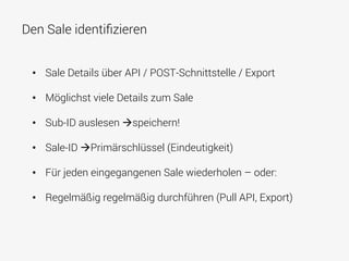 Den Sale identiﬁzieren
•  Sale Details über API / POST-Schnittstelle / Export
•  Möglichst viele Details zum Sale
•  Sub-ID auslesen àspeichern!
•  Sale-ID àPrimärschlüssel (Eindeutigkeit)
•  Für jeden eingegangenen Sale wiederholen – oder:
•  Regelmäßig regelmäßig durchführen (Pull API, Export)
 