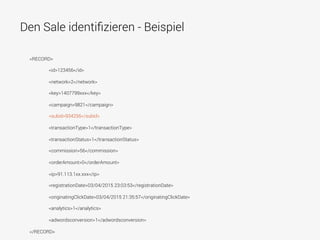 Den Sale identiﬁzieren - Beispiel
<RECORD>
<id>123456</id>
<network>2</network>
<key>1407799xxx</key>
<campaign>9821</campaign>
<subid>934256</subid>
<transactionType>1</transactionType>
<transactionStatus>1</transactionStatus>
<commission>56</commission>
<orderAmount>0</orderAmount>
<ip>91.113.1xx.xxx</ip>
<registrationDate>03/04/2015 23:03:53</registrationDate>
<originatingClickDate>03/04/2015 21:35:57</originatingClickDate>
<analytics>1</analytics>
<adwordsconversion>1</adwordsconversion>
</RECORD>
 
