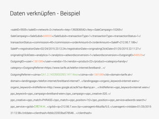 Daten verknüpfen - Beispiel
<saleID>5935</saleID><network>2</network><key>1392836542</key><SaleCampaign>10265</
SaleCampaign><SaleSubid>848535</SaleSubid><transactionType>1</transactionType><transactionStatus>1</
transactionStatus><commission>40</commission><orderAmount>0</orderAmount><SaleIP>212.95.7.186</
SaleIP><registrationDate>02/24/2015 23:12:24</registrationDate><originatingClickDate>01/25/2015 22:11:27</
originatingClickDate><analytics>1</analytics><adwordsconversion>1</adwordsconversion><OutgoingID>848535</
OutgoingID><user>1381089</user><vendor>10</vendor><product>22</product><category>handy</
category><OutgoingReferrer>https://www.tarife.at/telefon-internet/breitband-...</
OutgoingReferrer><utma>GA1.2.1433900393.14114xxx</utma><id>1381089</id><domain>tarife.at</
domain><landingpage>/telefon-internet/breitband-internet?...</landingpage><organic_keyword>internet wien</
organic_keyword><InitReferrer>http://www.google.at/aclk?sa=l&amp;ai=....</InitReferrer><ppc_keyword>internet wien</
ppc_keyword><ppc_campaign>breitband-wien</ppc_campaign><ppc_creative>320..</
ppc_creative><ppc_match>PHRASE</ppc_match><ppc_position>1t2</ppc_position><ppc_service>adwords search</
ppc_service><gclid>CIfE1K-H...</gclid><ip>212.95.7.xxx</ip><useragent>Mozilla/5.0..</useragent><initdate>01/25/2015
21:12:38</initdate><clienthash>feb6c22003ba578548....</clienthash>
 