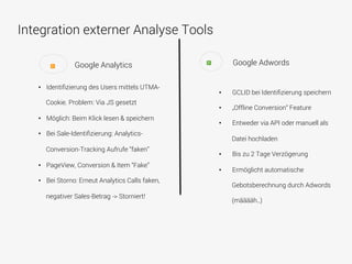 Integration externer Analyse Tools
•  Identiﬁzierung des Users mittels UTMA-
Cookie. Problem: Via JS gesetzt
•  Möglich: Beim Klick lesen & speichern
•  Bei Sale-Identiﬁzierung: Analytics-
Conversion-Tracking Aufrufe “faken”
•  PageView, Conversion & Item “Fake”
•  Bei Storno: Erneut Analytics Calls faken,
negativer Sales-Betrag -> Storniert!
Google Analytics Google Adwords+
•  GCLID bei Identiﬁzierung speichern
•  „Offline Conversion“ Feature
•  Entweder via API oder manuell als
Datei hochladen
•  Bis zu 2 Tage Verzögerung
•  Ermöglicht automatische
Gebotsberechnung durch Adwords
(määääh..)
+
 