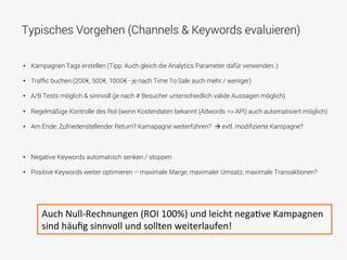 Typisches Vorgehen (Channels & Keywords evaluieren)
•  Kampagnen Tags erstellen (Tipp: Auch gleich die Analytics Parameter dafür verwenden..)
•  Trafﬁc buchen (200€, 500€, 1000€ - je nach Time To Sale auch mehr / weniger)
•  A/B Tests möglich & sinnvoll (je nach # Besucher unterschiedlich valide Aussagen möglich)
•  Regelmäßige Kontrolle des RoI (wenn Kostendaten bekannt (Adwords => API) auch automatisiert möglich)
•  Am Ende: Zufriedenstellender Return? Kamapagne weiterführen? à evtl. modiﬁzierte Kampagne?
•  Negative Keywords automatisch senken / stoppen
•  Positive Keywords weiter optimieren – maximale Marge, maximaler Umsatz, maximale Transaktionen?
Auch	
  Null-­‐Rechnungen	
  (ROI	
  100%)	
  und	
  leicht	
  negaFve	
  Kampagnen	
  
sind	
  häuﬁg	
  sinnvoll	
  und	
  sollten	
  weiterlaufen!	
  
 