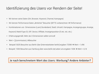 Identiﬁzierung des Users vor Rendern der Seite!
•  Wir kennen seine Daten (Ort, Browser, Keyword, Channel, Kampagne)
•  Wir kennen Performance-Daten „ähnlicher“ Besucher (BITTE vorberechnen à Performance)
•  Kombinationen von Dimensionen (Land, Bundesland, Stadt, Uhrzeit!, Kampagne, Anzeigengruppe, Anzeige,
Keyword, MatchType (!!), ISP, Device, Afﬁliate, Anzeigenposition (!!) etc. etc. etc.)
•  Erfahrungsgemäß: Mehr als 3 Dimensionen selten sinnvoll
•  Wert = ∑(commission) /#Besucher
•  Beispiel: 5025 Besucher aus Berlin über [internetanbieter berlin] ergaben 7259€ à Wert = 1,45€
•  Beispiel: 1000 Besucher aus Hamburg über www.berlin.de/ueber-uns ergaben 100€ à Wert = 0,1€
Je	
  nach	
  berechnetem	
  Wert	
  des	
  Users:	
  Werbung?	
  Andere	
  Anbieter?	
  	
  
 