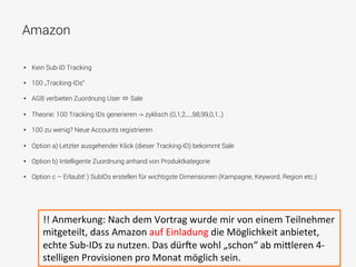 Amazon
•  Kein Sub-ID Tracking
•  100 „Tracking-IDs“
•  AGB verbieten Zuordnung User ó Sale
•  Theorie: 100 Tracking IDs generieren -> zyklisch (0,1,2,...,98,99,0,1..)
•  100 zu wenig? Neue Accounts registrieren
•  Option a) Letzter ausgehender Klick (dieser Tracking-ID) bekommt Sale
•  Option b) Intelligente Zuordnung anhand von Produktkategorie
•  Option c – Erlaubt! ) SubIDs erstellen für wichtigste Dimensionen (Kampagne, Keyword, Region etc.)
!!	
  Anmerkung:	
  Nach	
  dem	
  Vortrag	
  wurde	
  mir	
  von	
  einem	
  Teilnehmer	
  
mitgeteilt,	
  dass	
  Amazon	
  auf	
  Einladung	
  die	
  Möglichkeit	
  anbietet,	
  
echte	
  Sub-­‐IDs	
  zu	
  nutzen.	
  Das	
  dür[e	
  wohl	
  „schon“	
  ab	
  mi^leren	
  4-­‐
stelligen	
  Provisionen	
  pro	
  Monat	
  möglich	
  sein.	
  
 