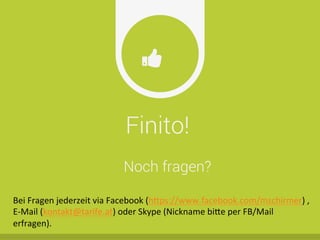 Finito!
Ŏ
Noch fragen?
Bei	
  Fragen	
  jederzeit	
  via	
  Facebook	
  (h^ps://www.facebook.com/mschirmer)	
  ,	
  
E-­‐Mail	
  (kontakt@tarife.at)	
  oder	
  Skype	
  (Nickname	
  bi^e	
  per	
  FB/Mail	
  
erfragen).	
  
 