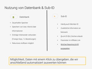 Nutzung von Datenbank & Sub-ID
•  Dauerhafter Speicher
•  Speichern von User, Klick & Sale
Informationen
•  Einträge miteinander verbunden
(Foreign Keys, 1:n Beziehungen)
•  Rekursives Auflösen möglich
Datenbank Sub-ID
•  Häuﬁg auch Member-ID
•  Zusätzliche Information an
Netzwerk
•  ([a-zA-Z0-9]+) Zeichen erlaubt
•  Parameter im Afﬁliate Link
•  Wird bei Reporting & API
ausgegeben
Möglichkeit, Daten mit einem Klick zu übergeben, die wir
anschließend automatisiert auswerten können
 