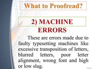 What to Proofread?
These are errors made due to
faulty typesetting machines like
excessive transposition of letters,
blurred letters, poor letter
alignment, wrong font and high
or low slug.
2) MACHINE
ERRORS
 