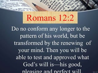 Romans 12:2
Do no conform any longer to the
pattern of his world, but be
transformed by the renewing of
your mind. Then you will be
able to test and approved what
God’s will is—his good,
 
