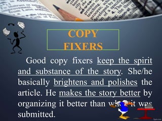 COPY
FIXERS
Good copy fixers keep the spirit
and substance of the story. She/he
basically brightens and polishes the
article. He makes the story better by
organizing it better than when it was
submitted.
 