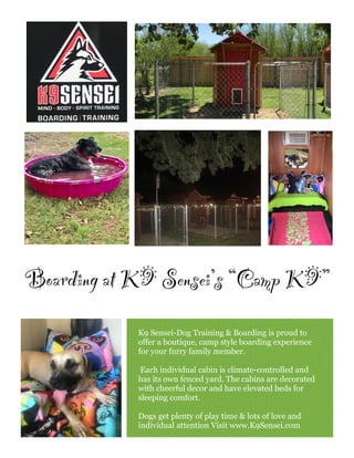 K9 Sensei-Dog Training & Boarding is proud to
offer a boutique, camp style boarding experience
for your furry family member.
Each individual cabin is climate-controlled and
has its own fenced yard. The cabins are decorated
with cheerful decor and have elevated beds for
sleeping comfort.
Dogs get plenty of play time & lots of love and
individual attention Visit www.K9Sensei.com
Boarding at K9 Sensei’s “Camp K9”
 