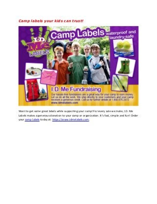Camp labels your kids can trust!
Want to get some great labels while supporting your camp! For every sale we make, I.D. Me
Labels makes a generous donation to your camp or organization. It’s fast, simple and fun! Order
your camp labels today at: https://www.idmelabels.com.
 