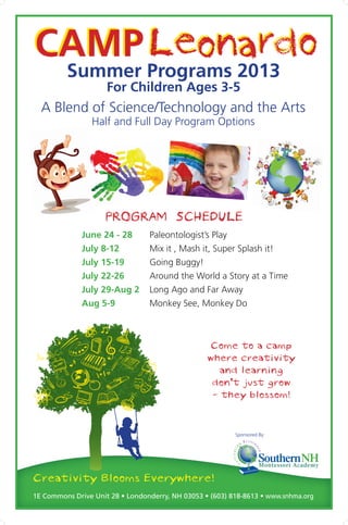 Camp L     eonardo
 Summer Programs 2013
                     For Children Ages 3-5
  A Blend of Science/Technology and the Arts
                Half and Full Day Program Options




                    PROGRAM SCHEDULE
              June 24 - 28 	     Paleontologist’s Play
              July 8-12 	        Mix it , Mash it, Super Splash it!
              July 15-19	        Going Buggy!
              July 22-26 	       Around the World a Story at a Time
              July 29-Aug 2 	Long Ago and Far Away
              Aug 5-9 	          Monkey See, Monkey Do



                                                  Come to a camp
                                                  where creativity
                                                     and learning
                                                   don’t just grow
                                                   - they blossom!


                                                          Sponsored By:




Creativity Blooms Everywhere!
1E Commons Drive Unit 28 • Londonderry, NH 03053 • (603) 818-8613 • www.snhma.org
 