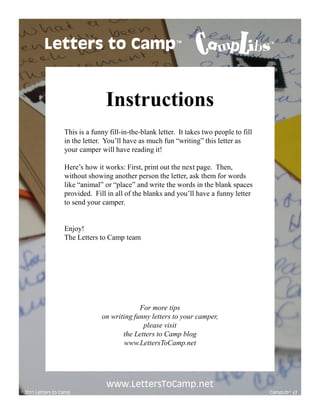 Letters to Camp                                   TM                             TM




                                  Instructions
                   This is a funny fill-in-the-blank letter. It takes two people to fill
                   in the letter. You’ll have as much fun “writing” this letter as
                   your camper will have reading it!

                   Here’s how it works: First, print out the next page. Then,
                   without showing another person the letter, ask them for words
                   like “animal” or “place” and write the words in the blank spaces
                   provided. Fill in all of the blanks and you’ll have a funny letter
                   to send your camper.


                   Enjoy!
                   The Letters to Camp team




                                             For more tips
                                on writing funny letters to your camper,
                                              please visit
                                       the Letters to Camp blog
                                        www.LettersToCamp.net




                                  www.LettersToCamp.net
© 2011 Letters to Camp                                                                     CampLib™ #2
 