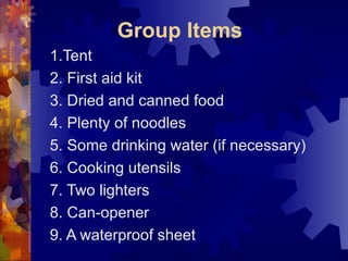 Group Items 1.Tent 2. First aid kit 3. Dried and canned food 4. Plenty of noodles 5. Some drinking water (if necessary) 6. Cooking utensils 7. Two lighters 8. Can-opener 9. A waterproof sheet 
