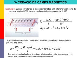24
Exemple 3: Quin és el valor de la inducció magnètica en l’ interior d’una bobina de
10 cm de longitud i 500 espires per la cual circula una corrent d’ 1A?
Calcula el camp en l’interior del solenoide si s’introdueix un cilindre de ferro
(μr=350) dolç en ell.
Per aquest motiu els electroimants es fabriquen introduint una peça de
ferro o acer, anomenat nucli, en l’interior de la bobina
=== −
−
1
7
0
0
10
1·500·10·4πµ
l
NI
B
TB 33
0 10·28,610·2 −−
== π
TBB
l
NI
l
NI
B r
r
20,2·350
·
00
0
===== µ
µµµ
3- CREACIÓ DE CAMPS MAGNÈTICS
 