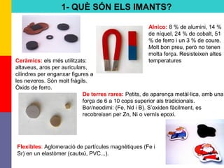 4
1- QUÈ SÓN ELS IMANTS?
Ceràmics: els més utilitzats:
altaveus, aros per auriculars,
cilindres per enganxar figures a
les neveres. Són molt fràgils.
Òxids de ferro.
Alnico: 8 % de alumini, 14 %
de níquel, 24 % de cobalt, 51
% de ferro i un 3 % de coure.
Molt bon preu, però no tenen
molta força. Resisteixen altes
temperatures
De terres rares: Petits, de aparença metàl·lica, amb una
força de 6 a 10 cops superior als tradicionals.
Bor/neodimi: (Fe, Nd i B). S’oxiden fàcilment, es
recobreixen per Zn, Ni o vernís epoxi.
Flexibles: Aglomeració de partícules magnètiques (Fe i
Sr) en un elastòmer (cautxú, PVC...).
 