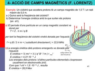 41
Exemple: Un ciclotró que accelera protons té un campo magnètic de 1,5 T i un radi
màxim de 0,5 m.
a ) Quina serà la freqüència del ciclotró?
b) Determinar l’energia cinètica amb la que surten els protons
(en eV).
a) El període d’una partícula en un camp magnètic constant ve
donat per
T = 2 . π m / q B
per tant la freqüència del ciclotró vindrà donada per l’equació
f = q B / 2 π m = ( substituint directament ) = 22,9 MHz
b)La energia cinètica dels protons emergents ve donada per
l’equació
E cinètica = ½ mv2
= ½ ( q2
B 2
/ m ) r max
2
E cinètica = 4,31·10 - 12
J
Les energies dels protons i d’altres partícules elementals s’expressen
usualment en electronvolts (eV).
Com que 1 eV = 1,6 ·10- 19
J , resulta
E cinètica = 26,9 Mev
4- ACCIÓ DE CAMPS MAGNÈTICS (F. LORENTZ)
 