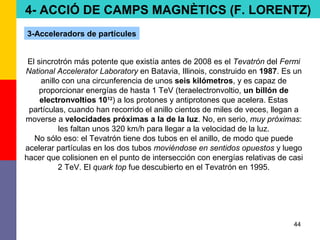 44
El sincrotrón más potente que existía antes de 2008 es el Tevatrón del Fermi
National Accelerator Laboratory en Batavia, Illinois, construido en 1987. Es un
anillo con una circunferencia de unos seis kilómetros, y es capaz de
proporcionar energías de hasta 1 TeV (teraelectronvoltio, un billón de
electronvoltios 1012
) a los protones y antiprotones que acelera. Estas
partículas, cuando han recorrido el anillo cientos de miles de veces, llegan a
moverse a velocidades próximas a la de la luz. No, en serio, muy próximas:
les faltan unos 320 km/h para llegar a la velocidad de la luz.
No sólo eso: el Tevatrón tiene dos tubos en el anillo, de modo que puede
acelerar partículas en los dos tubos moviéndose en sentidos opuestos y luego
hacer que colisionen en el punto de intersección con energías relativas de casi
2 TeV. El quark top fue descubierto en el Tevatrón en 1995.
4- ACCIÓ DE CAMPS MAGNÈTICS (F. LORENTZ)
3-Acceleradors de partícules
 