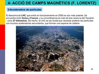 45
4- ACCIÓ DE CAMPS MAGNÈTICS (F. LORENTZ)
3-Acceleradors de partícules
El descomunal LHC, que entró en funcionamiento en 2009 es aún más potente. Se
encuentra entre Suiza y Francia, y su circunferencia es más de tres veces la del Tevatrón
- unos 27 kilómetros. De hecho, el LHC es tan brutal que necesita acelerar las partículas
con muchos aceleradores secundarios, que forman una especie de cadena:
 