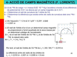 48
Un ió de 58
Ni de carga + e i massa 9,62 ·10- 26
Kg s’accelera a través d’una diferència
de potencial de 3 kV i es desvia per un camp magnètic de 0,12 T.
a - ) Determinar el radi de curvatura de l’ òrbita de l’ió.
b - ) Determinar la diferència que existia entre els radis de curvatura dels ions 58
Ni i
60
Ni.
a) De l’equació r 2
= 2·m·Δ V / q·B 2
= 0,251 s’obté
r = 0,501 m
b) El radi de l’òrbita d’un ió en un determinat camp magnètic
és proporcional a l’arrel quadrada de la seva massa per
un determinat voltatge de l’accelerador.
Si r1, és el radi de l’òrbita de l’ió 58
Ni i r2 el de l’òrbita de l’ió
60
Ni, la relació dels radis
és r 2 / r 1 = ( m2 / m1) ½
Per tant, el radi de l’òrbita de l’íó 60
Ni és r2 = ( 60 / 58 )1/2
= 0,510 m
La diferència entre els radis de les òrbites és
r2 - r1 = 0,510 m - 0,501 m = 0,009 m = 9 mm
4- ACCIÓ DE CAMPS MAGNÈTICS (F. LORENTZ)
 
