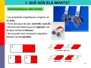 5
1- QUÈ SÓN ELS IMANTS?
Característiques dels imants:
• Les propietats magnètiques s’originen en
els pols
• Hi ha dos tipus de pols: nord (N) i sud (S)
• Els pols del mateix tipus es repel·len i els
de tipus contrari s’atrauen.
• No es poden tenir monopols magnètics.
Sempre van en parelles.
 