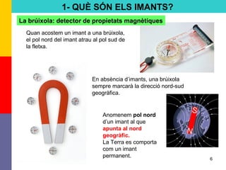 6
La brúixola: detector de propietats magnètiques
Quan acostem un imant a una brúixola,
el pol nord del imant atrau al pol sud de
la fletxa.
En absència d’imants, una brúixola
sempre marcarà la direcció nord-sud
geogràfica.
Anomenem pol nord
d’un imant al que
apunta al nord
geogràfic.
La Terra es comporta
com un imant
permanent.
1- QUÈ SÓN ELS IMANTS?
 