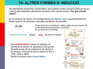 70
10- ALTRES FORMES D’ INDUCCIÓ
Els alternadors produeixen corrent altern, però podrien produir corrent continu ja que la
majoria dels dispositius electrònics funcionen amb corrent continu. Per què corrent
altern?
En el transport de corrent, hi ha molta pèrdua per efecte Joule, i aquesta pèrdua és
menor quan es fa a tensions molt altes (centenars de kilovolts).
Els transformadors, eleven el voltatge a la
sortida de la central i la redueixen a uns quants
kilovolts a prop de les poblacions. En els llocs
de consum, la tensió es torna a disminuir fins a
125V, 220V o 380V.
Només funcionen amb corrent altern.
P= IR2 Es pot disminuir la resistència: caldria cables de gran secció i de
conductivitat elevada (pesants o costosos).
Es pot disminuir la intensitat
P=IV Cal elevar el voltatgePotència transportada
 