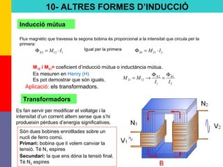 74
10- ALTRES FORMES D’INDUCCIÓ
Inducció mútua
Flux magnètic que travessa la segona bobina és proporcional a la intensitat que circula per la
primera:
1122 IMB ⋅=Φ 2211 IMB ⋅=ΦIgual per la primera
M12 i M21= coeficient d’inducció mútua o inductància mútua.
Es mesuren en Henry (H)
Es pot demostrar que són iguals.
2
1
1
2
1221
II
MM BB Φ
=
Φ
→=
Transformadors
Es fan servir per modificar el voltatge i la
intensitat d’un corrent altern sense que s’hi
produeixin pèrdues d’energia significatives.
Són dues bobines enrotllades sobre un
nucli de ferro comú.
Primari: bobina que li volem canviar la
tensió. Té N1 espires
Secundari: la que ens dóna la tensió final.
Té N2 espires
Aplicació: els transformadors.
 