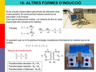 75
10- ALTRES FORMES D’INDUCCIÓ
Es fa circular corrent altern pel primari (la intensitat varia
contínuament). El circuit primari indueix corrent en el
secundari i a la inversa.
Com que la inducció és mútua→ la variació de flux en cada
espira dels dos circuits és la mateixa.
dt
d
NV
dt
d
NV
B
B
2
22
1
11
Φ
−=
Φ
−=Faraday
2
2
1
121
N
V
N
V
dt
d
dt
d BB
=→
Φ
=
Φ
Si suposem que no hi ha pèrdua d’energia, la potència d’entrada és la mateixa que la de
sortida.
2211 IVIVIVP ⋅=⋅→⋅=
1
2
2
1
1
2
N
N
I
I
V
V
==
Relació de transformació:
Transformador elevador: N2 > N1
Transformador reductor : N2 < N1
Transformador d’aïllament : N2=N1
 