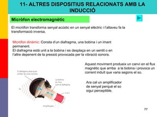 77
Micròfon dinàmic: Consta d’un diafragma, una bobina i un imant
permanent.
El diafragma està unit a la bobina i es desplaça en un sentit o en
l’altre depenent de la pressió provocada per la vibració sonora.
Micròfon electromagnètic
El micròfon transforma senyal acústic en un senyal elèctric i l’altaveu fa la
transformació inversa.
Aquest moviment produeix un canvi en el flux
magnètic que arriba a la bobina i provoca un
corrent induït que varia segons el so.
Ara cal un amplificador
de senyal perquè el so
sigui perceptible.
11- ALTRES DISPOSITIUS RELACIONATS AMB LA
INDUCCIÓ
 