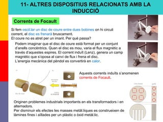 78
11- ALTRES DISPOSITIUS RELACIONATS AMB LA
INDUCCIÓ
Corrents de Focault
Si fem oscil.lar un disc de coure entre dues bobines on hi circuli
corrent, el disc es frenarà bruscament.
El coure no es atret per un imant. Per què passa?
Podem imaginar que el disc de coure està format per un conjunt
d’anells concèntrics. Quan el disc es mou, varia el flux magnètic a
través d’aquestes espires. El corrent induït (Lenz), genera un camp
magnètic que s’oposa al canvi de flux i frena el disc.
L’energia mecànica del pèndol es convertirà en calor.
Originen problemes industrials importants en els transformadors i en
alternadors.
Per disminuir els efectes les masses metàl.liques es construeixen de
làmines fines i aïllades per un plàstic o òxid metàl.lic.
Aquests corrents induïts s’anomenen
corrents de Focault.
 