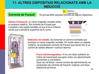79
11- ALTRES DISPOSITIUS RELACIONATS AMB LA
INDUCCIÓ
Corrents de Focault Es pot aprofitar aquests corrents en alguns dispositius
Cuines d’inducció: un camp magnètic variable arriba
al recipient metàl.lic. Els corrents de Focault que
s’originen a les parets escalfen el que hi ha a l’interior
sense que s’escalfi la superfície de la cuina.
Detectors de metalls: Es transmet un corrent d’entrada que
produeix un camp magnètic variable. En incidir sobre un objecte
metàl.lic, es produeixen corrents de Focault que donen lloc a un
corrent de sortida diferent i s’activa l’alarma.
Frens electromagnètics: Hi ha uns discs solidaris de
l’arbre de transmissió que giren entre uns electroimants
connectats a una bateria.
Quan es vol frenar, s’envia corrent als electroimants, es
produeixen els corrents de Focault i originen una força
addicional de frenat.
Bobina i
inducció tv3
 