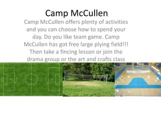 Camp McCullen
Camp McCullen offers plenty of activities
 and you can choose how to spend your
   day. Do you like team game. Camp
McCullen has got free large plying field!!!
  Then take a fincing lesson or join the
 drama group or the art and crafts class
 