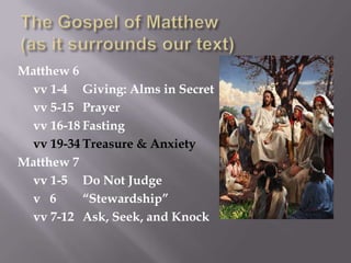 The Gospel of Matthew(as it surrounds our text),[object Object],Matthew 6,[object Object],	vv 1-4	Giving: Alms in Secret,[object Object],	vv 5-15	Prayer,[object Object],	vv 16-18	Fasting,[object Object],vv 19-34	Treasure & Anxiety,[object Object],Matthew 7,[object Object],	vv 1-5	Do Not Judge,[object Object],	v   6	“Stewardship”,[object Object],	vv 7-12	Ask, Seek, and Knock,[object Object]