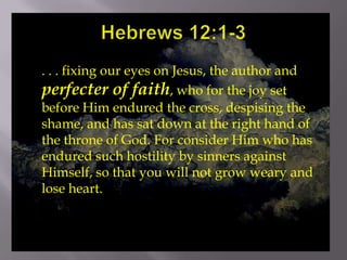 Hebrews 12:1-3,[object Object],. . . fixing our eyes on Jesus, the author and perfecter of faith, who for the joy set before Him endured the cross, despising the shame, and has sat down at the right hand of the throne of God. For consider Him who has endured such hostility by sinners against Himself, so that you will not grow weary and lose heart.,[object Object]