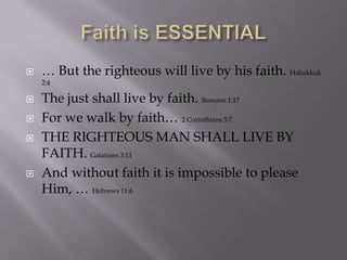 Faith is ESSENTIAL,[object Object],… But the righteous will live by his faith. Habakkuk 2:4,[object Object],The just shall live by faith. Romans 1:17,[object Object],For we walk by faith… 2 Corinthians 5:7,[object Object],THE RIGHTEOUS MAN SHALL LIVE BY FAITH. Galatians 3:11,[object Object],And without faith it is impossible to please Him, … Hebrews 11:6,[object Object]