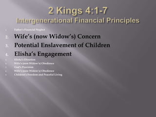 Elisha and the Widow2 Kings 4:1-7,[object Object],	1 Now a certain woman of the wives of the sons of the prophets cried out to Elisha, “Your servant my husband is dead, and you know that your servant feared the LORD; and the creditor has come to take my two children to be his slaves.” 2 Elisha said to her, “What shall I do for you? Tell me, what do you have in the house?” And she said, “Your maidservant has nothing in the house except a jar of oil.” 3 Then he said, “Go, borrow vessels at large for yourself from all your neighbors, even empty vessels; do not get a few. 4 “And you shall go in and shut the door behind you and your sons, and pour out into all these vessels, and you shall set aside what is full.” 5 So she went from him and shut the door behind her and her sons; they were bringing the vessels to her and she poured. 6 When the vessels were full, she said to her son, “Bring me another vessel.” And he said to her, “There is not one vessel more.” And the oil stopped. 7 Then she came and told the man of God. And he said, “Go, sell the oil and pay your debt, and you and your sons can live on the rest.” ,[object Object]