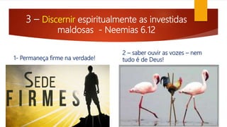 3 – Discernir espiritualmente as investidas
maldosas - Neemias 6.12
1- Permaneça firme na verdade!
2 – saber ouvir as vozes – nem
tudo é de Deus!
 